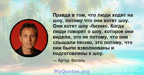 Правда в том, что люди ходят на шоу, потому что они хотят шоу. Они хотят шоу -бизнес. Когда люди говорят о шоу, которое они видели, это не потому, что они слышали песню, это потому, что они были взволнованы и