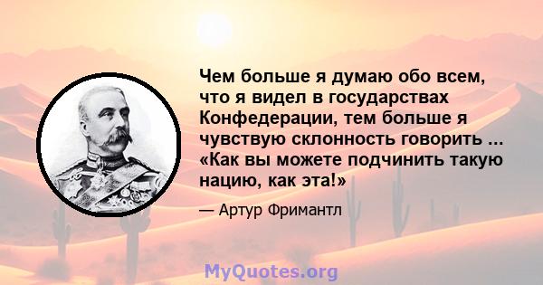 Чем больше я думаю обо всем, что я видел в государствах Конфедерации, тем больше я чувствую склонность говорить ... «Как вы можете подчинить такую ​​нацию, как эта!»