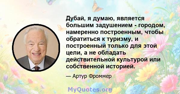 Дубай, я думаю, является большим задушением - городом, намеренно построенным, чтобы обратиться к туризму, и построенный только для этой цели, а не обладать действительной культурой или собственной историей.