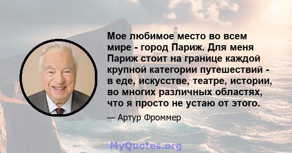 Мое любимое место во всем мире - город Париж. Для меня Париж стоит на границе каждой крупной категории путешествий - в еде, искусстве, театре, истории, во многих различных областях, что я просто не устаю от этого.