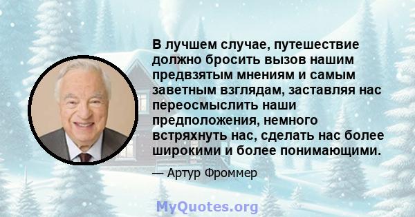 В лучшем случае, путешествие должно бросить вызов нашим предвзятым мнениям и самым заветным взглядам, заставляя нас переосмыслить наши предположения, немного встряхнуть нас, сделать нас более широкими и более