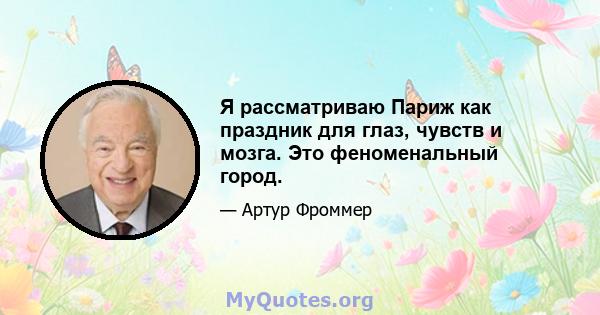 Я рассматриваю Париж как праздник для глаз, чувств и мозга. Это феноменальный город.