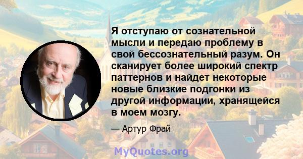 Я отступаю от сознательной мысли и передаю проблему в свой бессознательный разум. Он сканирует более широкий спектр паттернов и найдет некоторые новые близкие подгонки из другой информации, хранящейся в моем мозгу.