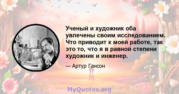 Ученый и художник оба увлечены своим исследованием. Что приводит к моей работе, так это то, что я в равной степени художник и инженер.