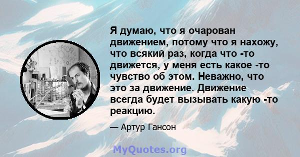 Я думаю, что я очарован движением, потому что я нахожу, что всякий раз, когда что -то движется, у меня есть какое -то чувство об этом. Неважно, что это за движение. Движение всегда будет вызывать какую -то реакцию.