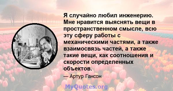 Я случайно любил инженерию. Мне нравится выяснять вещи в пространственном смысле, всю эту сферу работы с механическими частями, а также взаимосвязь частей, а также такие вещи, как соотношения и скорости определенных