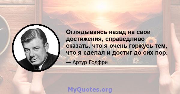 Оглядываясь назад на свои достижения, справедливо сказать, что я очень горжусь тем, что я сделал и достиг до сих пор.