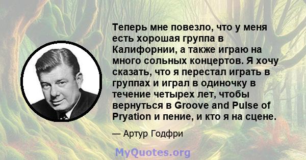 Теперь мне повезло, что у меня есть хорошая группа в Калифорнии, а также играю на много сольных концертов. Я хочу сказать, что я перестал играть в группах и играл в одиночку в течение четырех лет, чтобы вернуться в