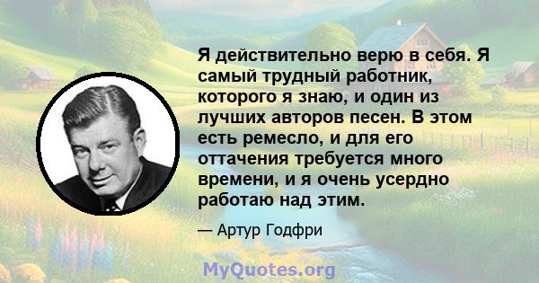 Я действительно верю в себя. Я самый трудный работник, которого я знаю, и один из лучших авторов песен. В этом есть ремесло, и для его оттачения требуется много времени, и я очень усердно работаю над этим.