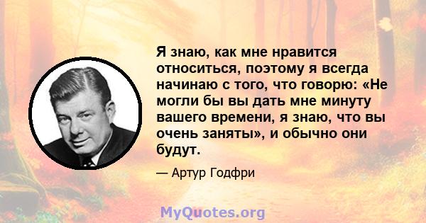 Я знаю, как мне нравится относиться, поэтому я всегда начинаю с того, что говорю: «Не могли бы вы дать мне минуту вашего времени, я знаю, что вы очень заняты», и обычно они будут.