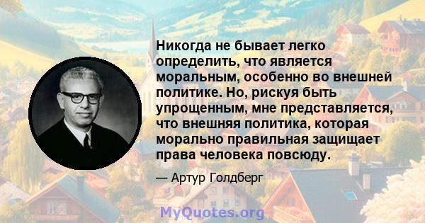 Никогда не бывает легко определить, что является моральным, особенно во внешней политике. Но, рискуя быть упрощенным, мне представляется, что внешняя политика, которая морально правильная защищает права человека повсюду.