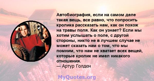 Автобиография, если на самом деле такая вещь, все равно, что попросить кролика рассказать нам, как он похож на травы поля. Как он узнает? Если мы хотим услышать о поле, с другой стороны, никто не в лучшем случае не