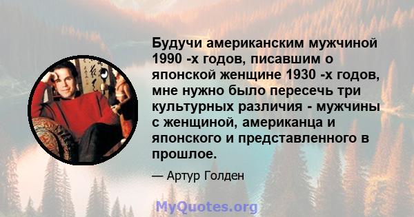 Будучи американским мужчиной 1990 -х годов, писавшим о японской женщине 1930 -х годов, мне нужно было пересечь три культурных различия - мужчины с женщиной, американца и японского и представленного в прошлое.