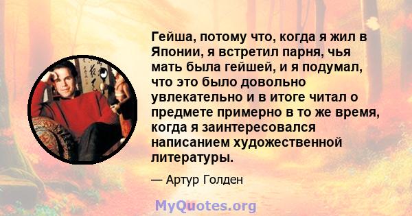 Гейша, потому что, когда я жил в Японии, я встретил парня, чья мать была гейшей, и я подумал, что это было довольно увлекательно и в итоге читал о предмете примерно в то же время, когда я заинтересовался написанием