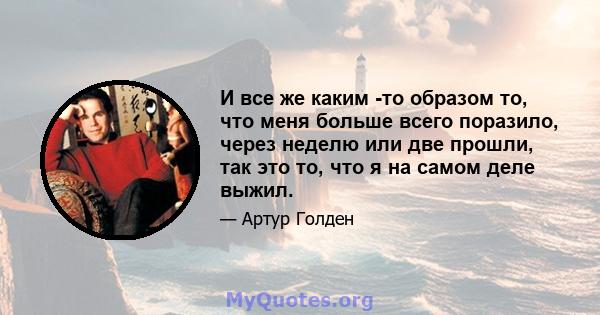 И все же каким -то образом то, что меня больше всего поразило, через неделю или две прошли, так это то, что я на самом деле выжил.