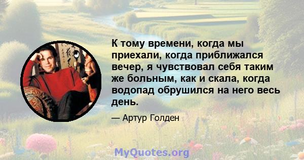 К тому времени, когда мы приехали, когда приближался вечер, я чувствовал себя таким же больным, как и скала, когда водопад обрушился на него весь день.