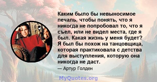 Каким было бы невыносимое печаль, чтобы понять, что я никогда не попробовал то, что я съел, или не видел места, где я был. Какая жизнь у меня будет? Я был бы похож на танцовщица, которая практиковала с детства для