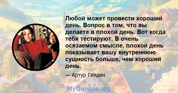 Любой может провести хороший день. Вопрос в том, что вы делаете в плохой день. Вот когда тебя тестируют. В очень осязаемом смысле, плохой день показывает вашу внутреннюю сущность больше, чем хороший день.