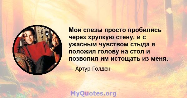 Мои слезы просто пробились через хрупкую стену, и с ужасным чувством стыда я положил голову на стол и позволил им истощать из меня.