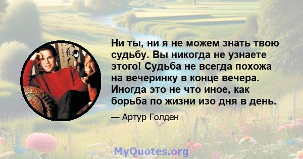 Ни ты, ни я не можем знать твою судьбу. Вы никогда не узнаете этого! Судьба не всегда похожа на вечеринку в конце вечера. Иногда это не что иное, как борьба по жизни изо дня в день.