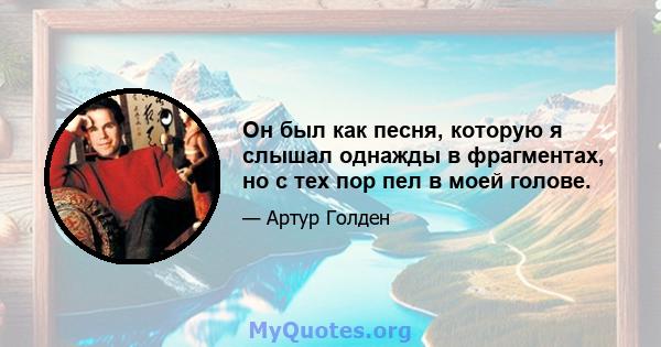 Он был как песня, которую я слышал однажды в фрагментах, но с тех пор пел в моей голове.