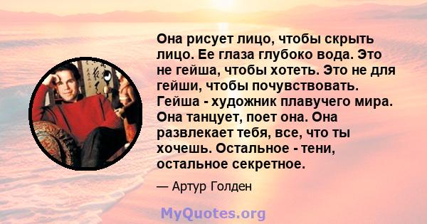 Она рисует лицо, чтобы скрыть лицо. Ее глаза глубоко вода. Это не гейша, чтобы хотеть. Это не для гейши, чтобы почувствовать. Гейша - художник плавучего мира. Она танцует, поет она. Она развлекает тебя, все, что ты