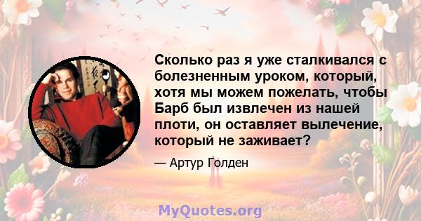 Сколько раз я уже сталкивался с болезненным уроком, который, хотя мы можем пожелать, чтобы Барб был извлечен из нашей плоти, он оставляет вылечение, который не заживает?