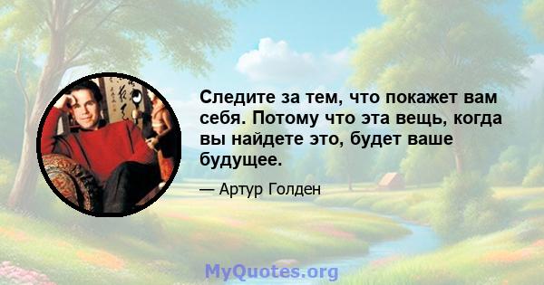 Следите за тем, что покажет вам себя. Потому что эта вещь, когда вы найдете это, будет ваше будущее.