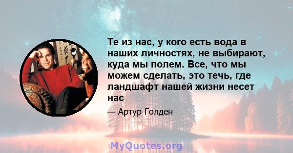 Те из нас, у кого есть вода в наших личностях, не выбирают, куда мы полем. Все, что мы можем сделать, это течь, где ландшафт нашей жизни несет нас