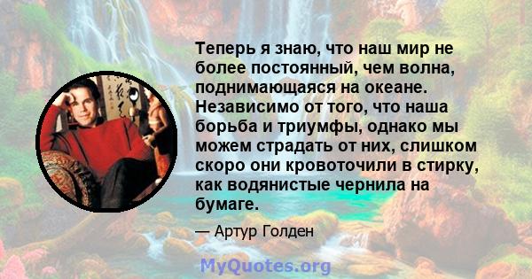 Теперь я знаю, что наш мир не более постоянный, чем волна, поднимающаяся на океане. Независимо от того, что наша борьба и триумфы, однако мы можем страдать от них, слишком скоро они кровоточили в стирку, как водянистые