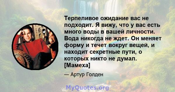 Терпеливое ожидание вас не подходит. Я вижу, что у вас есть много воды в вашей личности. Вода никогда не ждет. Он меняет форму и течет вокруг вещей, и находит секретные пути, о которых никто не думал. [Мамеха]