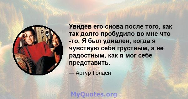 Увидев его снова после того, как так долго пробудило во мне что -то. Я был удивлен, когда я чувствую себя грустным, а не радостным, как я мог себе представить.