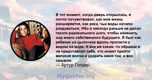 В тот момент, когда дверь открылась, я почти почувствовал, как моя жизнь расширяется, как река, чьи воды начали раздуваться; Ибо я никогда раньше не делал такого радикального шага, чтобы изменить ход моего собственного