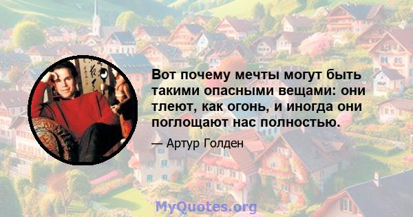 Вот почему мечты могут быть такими опасными вещами: они тлеют, как огонь, и иногда они поглощают нас полностью.