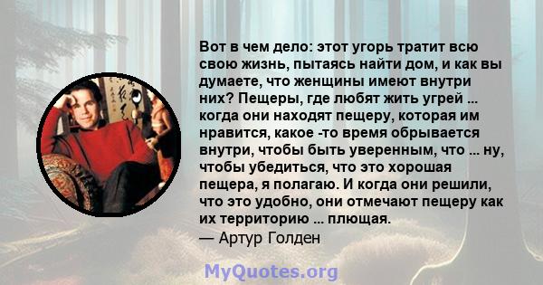 Вот в чем дело: этот угорь тратит всю свою жизнь, пытаясь найти дом, и как вы думаете, что женщины имеют внутри них? Пещеры, где любят жить угрей ... когда они находят пещеру, которая им нравится, какое -то время