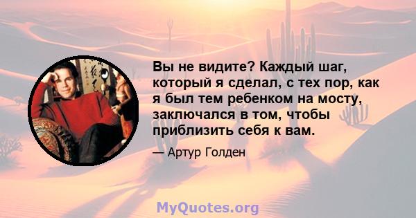 Вы не видите? Каждый шаг, который я сделал, с тех пор, как я был тем ребенком на мосту, заключался в том, чтобы приблизить себя к вам.