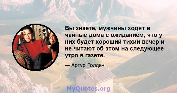 Вы знаете, мужчины ходят в чайные дома с ожиданием, что у них будет хороший тихий вечер и не читают об этом на следующее утро в газете.