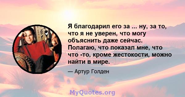 Я благодарил его за ... ну, за то, что я не уверен, что могу объяснить даже сейчас. Полагаю, что показал мне, что что -то, кроме жестокости, можно найти в мире.