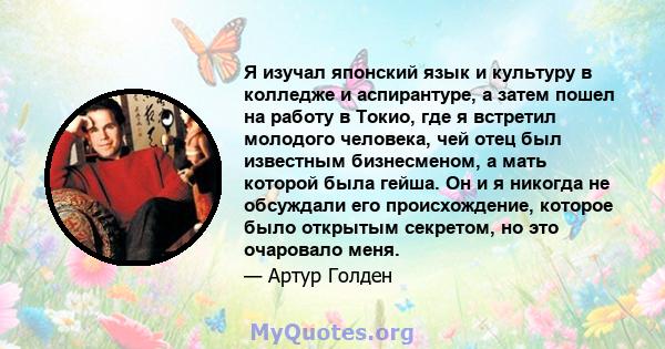 Я изучал японский язык и культуру в колледже и аспирантуре, а затем пошел на работу в Токио, где я встретил молодого человека, чей отец был известным бизнесменом, а мать которой была гейша. Он и я никогда не обсуждали