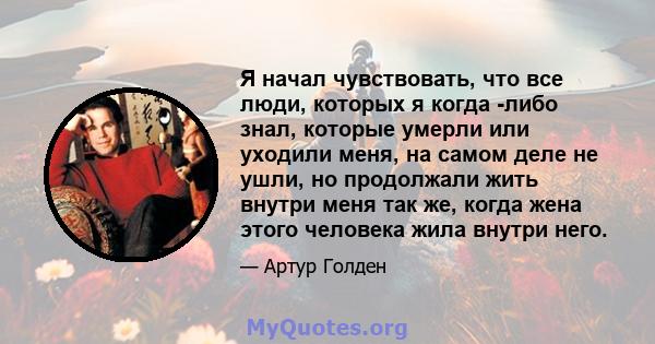 Я начал чувствовать, что все люди, которых я когда -либо знал, которые умерли или уходили меня, на самом деле не ушли, но продолжали жить внутри меня так же, когда жена этого человека жила внутри него.