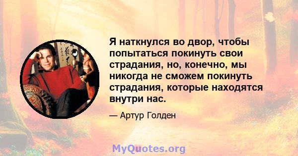 Я наткнулся во двор, чтобы попытаться покинуть свои страдания, но, конечно, мы никогда не сможем покинуть страдания, которые находятся внутри нас.