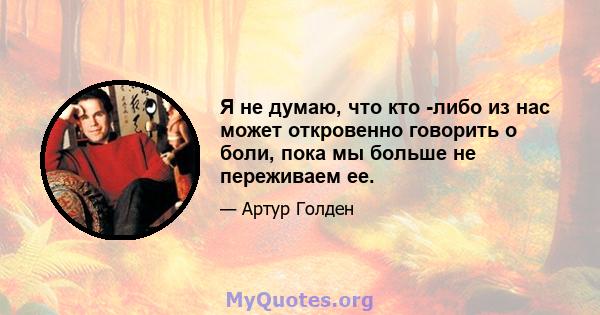 Я не думаю, что кто -либо из нас может откровенно говорить о боли, пока мы больше не переживаем ее.