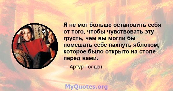 Я не мог больше остановить себя от того, чтобы чувствовать эту грусть, чем вы могли бы помешать себе пахнуть яблоком, которое было открыто на столе перед вами.