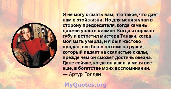 Я не могу сказать вам, что такое, что дает нам в этой жизни; Но для меня я упал в сторону председателя, когда камень должен упасть к земле. Когда я порезал губу и встретил мистера Танаки, когда моя мать умерла, и я был