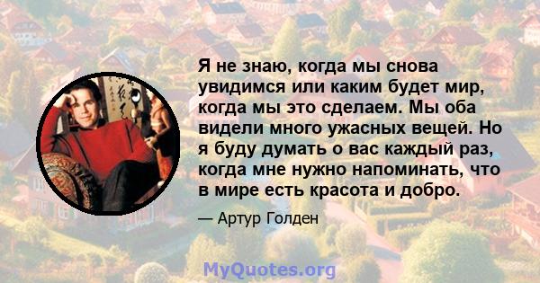 Я не знаю, когда мы снова увидимся или каким будет мир, когда мы это сделаем. Мы оба видели много ужасных вещей. Но я буду думать о вас каждый раз, когда мне нужно напоминать, что в мире есть красота и добро.