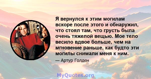 Я вернулся к этим могилам вскоре после этого и обнаружил, что стоял там, что грусть была очень тяжелой вещью. Мое тело весило вдвое больше, чем на мгновение раньше, как будто эти могилы снимали меня к ним.