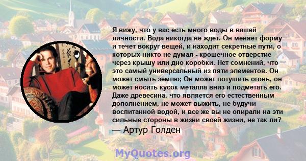 Я вижу, что у вас есть много воды в вашей личности. Вода никогда не ждет. Он меняет форму и течет вокруг вещей, и находит секретные пути, о которых никто не думал - крошечное отверстие через крышу или дно коробки. Нет