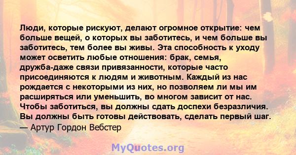 Люди, которые рискуют, делают огромное открытие: чем больше вещей, о которых вы заботитесь, и чем больше вы заботитесь, тем более вы живы. Эта способность к уходу может осветить любые отношения: брак, семья, дружба-даже 