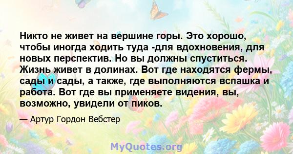 Никто не живет на вершине горы. Это хорошо, чтобы иногда ходить туда -для вдохновения, для новых перспектив. Но вы должны спуститься. Жизнь живет в долинах. Вот где находятся фермы, сады и сады, а также, где выполняются 