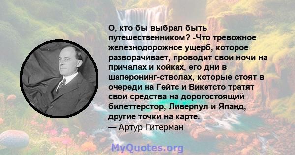 О, кто бы выбрал быть путешественником? -Что тревожное железнодорожное ущерб, которое разворачивает, проводит свои ночи на причалах и койках, его дни в шаперонинг-стволах, которые стоят в очереди на Гейтс и Викетсто